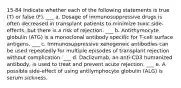 15-84 Indicate whether each of the following statements is true (T) or false (F). ___ a. Dosage of immunosuppressive drugs is often decreased in transplant patients to minimize toxic side-effects, but there is a risk of rejection. ___ b. Antithymocyte globulin (ATG) is a monoclonal antibody specific for T-cell surface antigens. ___ c. Immunosuppressive xenogeneic antibodies can be used repeatedly for multiple episodes of transplant rejection without complication. ___ d. Daclizumab, an anti-CD3 humanized antibody, is used to treat and prevent acute rejection. ___ e. A possible side-effect of using antilymphocyte globulin (ALG) is serum sickness.