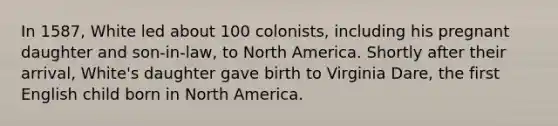 In 1587, White led about 100 colonists, including his pregnant daughter and son-in-law, to North America. Shortly after their arrival, White's daughter gave birth to Virginia Dare, the first English child born in North America.