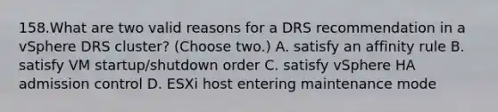 158.What are two valid reasons for a DRS recommendation in a vSphere DRS cluster? (Choose two.) A. satisfy an affinity rule B. satisfy VM startup/shutdown order C. satisfy vSphere HA admission control D. ESXi host entering maintenance mode