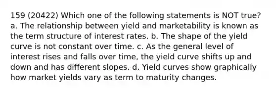 159 (20422) Which one of the following statements is NOT true? a. The relationship between yield and marketability is known as the term structure of interest rates. b. The shape of the yield curve is not constant over time. c. As the general level of interest rises and falls over time, the yield curve shifts up and down and has different slopes. d. Yield curves show graphically how market yields vary as term to maturity changes.