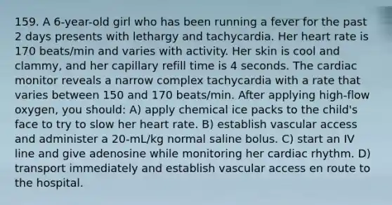 159. A 6-year-old girl who has been running a fever for the past 2 days presents with lethargy and tachycardia. Her heart rate is 170 beats/min and varies with activity. Her skin is cool and clammy, and her capillary refill time is 4 seconds. The cardiac monitor reveals a narrow complex tachycardia with a rate that varies between 150 and 170 beats/min. After applying high-flow oxygen, you should: A) apply chemical ice packs to the child's face to try to slow her heart rate. B) establish vascular access and administer a 20-mL/kg normal saline bolus. C) start an IV line and give adenosine while monitoring her cardiac rhythm. D) transport immediately and establish vascular access en route to the hospital.