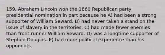 159. Abraham Lincoln won the 1860 Republican party presidential nomination in part because he A) had been a strong supporter of William Seward. B) had never taken a stand on the issue of slavery in the territories. C) had made fewer enemies than front-runner William Seward. D) was a longtime supporter of Stephen Douglas. E) had more political experience than his opponents.