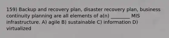 159) Backup and recovery plan, disaster recovery plan, business continuity planning are all elements of a(n) ________ MIS infrastructure. A) agile B) sustainable C) information D) virtualized