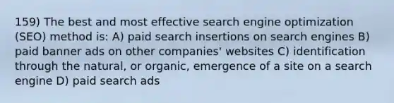 159) The best and most effective search engine optimization (SEO) method is: A) paid search insertions on search engines B) paid banner ads on other companies' websites C) identification through the natural, or organic, emergence of a site on a search engine D) paid search ads