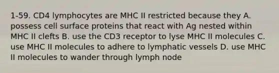 1-59. CD4 lymphocytes are MHC II restricted because they A. possess cell surface proteins that react with Ag nested within MHC II clefts B. use the CD3 receptor to lyse MHC II molecules C. use MHC II molecules to adhere to lymphatic vessels D. use MHC II molecules to wander through lymph node