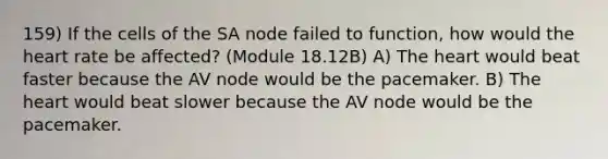 159) If the cells of the SA node failed to function, how would the heart rate be affected? (Module 18.12B) A) The heart would beat faster because the AV node would be the pacemaker. B) The heart would beat slower because the AV node would be the pacemaker.