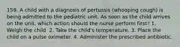 159. A child with a diagnosis of pertussis (whooping cough) is being admitted to the pediatric unit. As soon as the child arrives on the unit, which action should the nurse perform first? 1. Weigh the child. 2. Take the child's temperature. 3. Place the child on a pulse oximeter. 4. Administer the prescribed antibiotic.