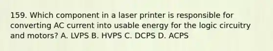 159. Which component in a laser printer is responsible for converting AC current into usable energy for the logic circuitry and motors? A. LVPS B. HVPS C. DCPS D. ACPS