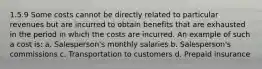 1.5.9 Some costs cannot be directly related to particular revenues but are incurred to obtain benefits that are exhausted in the period in which the costs are incurred. An example of such a cost is: a. Salesperson's monthly salaries b. Salesperson's commissions c. Transportation to customers d. Prepaid insurance