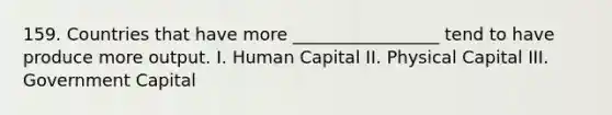 159. Countries that have more _________________ tend to have produce more output. I. Human Capital II. Physical Capital III. Government Capital