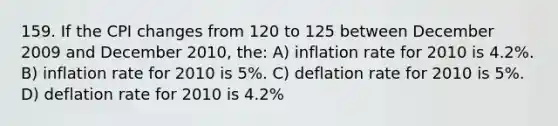 159. If the CPI changes from 120 to 125 between December 2009 and December 2010, the: A) inflation rate for 2010 is 4.2%. B) inflation rate for 2010 is 5%. C) deflation rate for 2010 is 5%. D) deflation rate for 2010 is 4.2%