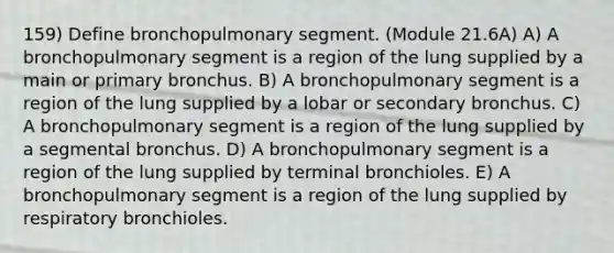 159) Define bronchopulmonary segment. (Module 21.6A) A) A bronchopulmonary segment is a region of the lung supplied by a main or primary bronchus. B) A bronchopulmonary segment is a region of the lung supplied by a lobar or secondary bronchus. C) A bronchopulmonary segment is a region of the lung supplied by a segmental bronchus. D) A bronchopulmonary segment is a region of the lung supplied by terminal bronchioles. E) A bronchopulmonary segment is a region of the lung supplied by respiratory bronchioles.