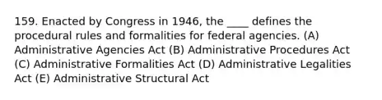 159. Enacted by Congress in 1946, the ____ defines the procedural rules and formalities for federal agencies. (A) Administrative Agencies Act (B) Administrative Procedures Act (C) Administrative Formalities Act (D) Administrative Legalities Act (E) Administrative Structural Act