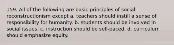 159. All of the following are basic principles of social reconstructionism except a. teachers should instill a sense of responsibility for humanity. b. students should be involved in social issues. c. instruction should be self-paced. d. curriculum should emphasize equity.