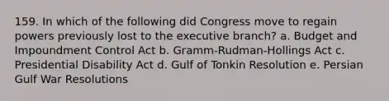 159. In which of the following did Congress move to regain powers previously lost to the executive branch? a. Budget and Impoundment Control Act b. Gramm-Rudman-Hollings Act c. Presidential Disability Act d. Gulf of Tonkin Resolution e. Persian Gulf War Resolutions