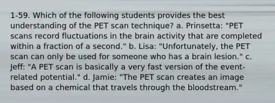 1-59. Which of the following students provides the best understanding of the PET scan technique? a. Prinsetta: "PET scans record fluctuations in <a href='https://www.questionai.com/knowledge/kLMtJeqKp6-the-brain' class='anchor-knowledge'>the brain</a> activity that are completed within a fraction of a second." b. Lisa: "Unfortunately, the PET scan can only be used for someone who has a brain lesion." c. Jeff: "A PET scan is basically a very fast version of the event-related potential." d. Jamie: "The PET scan creates an image based on a chemical that travels through <a href='https://www.questionai.com/knowledge/k7oXMfj7lk-the-blood' class='anchor-knowledge'>the blood</a>stream."