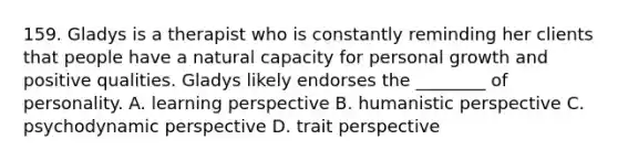 159. Gladys is a therapist who is constantly reminding her clients that people have a natural capacity for personal growth and positive qualities. Gladys likely endorses the ________ of personality. A. learning perspective B. humanistic perspective C. psychodynamic perspective D. trait perspective