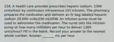 159. A health care provider prescribes heparin sodium, 1300 units/hour by continuous intravenous (IV) infusion. The pharmacy prepares the medication and delivers an IV bag labeled heparin sodium 20,000 units/250 mLD5W. An infusion pump must be used to administer the medication. The nurse sets the infusion pump at how many milliliters per hour to deliver 1300 units/hour? Fill in the blank. Record your answer to the nearest whole number. Answer: _______ mL per hour