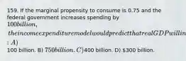 159. If the marginal propensity to consume is 0.75 and the federal government increases spending by 100 billion, the income expenditure model would predict that real GDP will increase by: A)100 billion. B) 750 billion. C)400 billion. D) 300 billion.