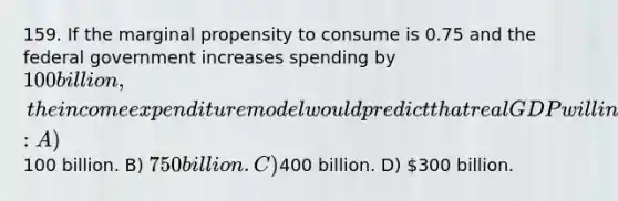 159. If the marginal propensity to consume is 0.75 and the federal government increases spending by 100 billion, the income expenditure model would predict that real GDP will increase by: A)100 billion. B) 750 billion. C)400 billion. D) 300 billion.