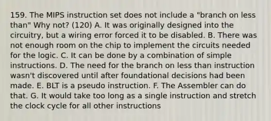 159. The MIPS instruction set does not include a "branch on less than" Why not? (120) A. It was originally designed into the circuitry, but a wiring error forced it to be disabled. B. There was not enough room on the chip to implement the circuits needed for the logic. C. It can be done by a combination of simple instructions. D. The need for the branch on less than instruction wasn't discovered until after foundational decisions had been made. E. BLT is a pseudo instruction. F. The Assembler can do that. G. It would take too long as a single instruction and stretch the clock cycle for all other instructions