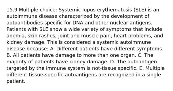 15.9 Multiple choice: Systemic lupus erythematosis (SLE) is an autoimmune disease characterized by the development of autoantibodies specific for DNA and other nuclear antigens. Patients with SLE show a wide variety of symptoms that include anemia, skin rashes, joint and muscle pain, heart problems, and kidney damage. This is considered a systemic autoimmune disease because: A. Different patients have different symptoms. B. All patients have damage to more than one organ. C. The majority of patients have kidney damage. D. The autoantigen targeted by the immune system is not-tissue specific. E. Multiple different tissue-specific autoantigens are recognized in a single patient.