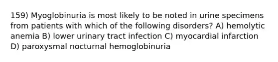 159) Myoglobinuria is most likely to be noted in urine specimens from patients with which of the following disorders? A) hemolytic anemia B) lower urinary tract infection C) myocardial infarction D) paroxysmal nocturnal hemoglobinuria