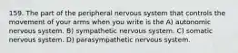 159. The part of the peripheral nervous system that controls the movement of your arms when you write is the A) autonomic nervous system. B) sympathetic nervous system. C) somatic nervous system. D) parasympathetic nervous system.