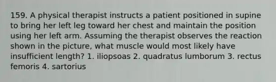 159. A physical therapist instructs a patient positioned in supine to bring her left leg toward her chest and maintain the position using her left arm. Assuming the therapist observes the reaction shown in the picture, what muscle would most likely have insufficient length? 1. iliopsoas 2. quadratus lumborum 3. rectus femoris 4. sartorius