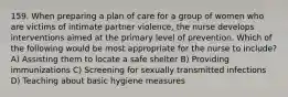 159. When preparing a plan of care for a group of women who are victims of intimate partner violence, the nurse develops interventions aimed at the primary level of prevention. Which of the following would be most appropriate for the nurse to include? A) Assisting them to locate a safe shelter B) Providing immunizations C) Screening for sexually transmitted infections D) Teaching about basic hygiene measures