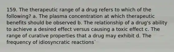 159. The therapeutic range of a drug refers to which of the following? a. The plasma concentration at which therapeutic benefits should be observed b. The relationship of a drug's ability to achieve a desired effect versus causing a toxic effect c. The range of curative properties that a drug may exhibit d. The frequency of idiosyncratic reactions`