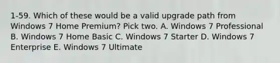 1-59. Which of these would be a valid upgrade path from Windows 7 Home Premium? Pick two. A. Windows 7 Professional B. Windows 7 Home Basic C. Windows 7 Starter D. Windows 7 Enterprise E. Windows 7 Ultimate