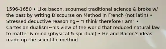 1596-1650 • Like bacon, scourned traditional science & broke w/ the past by writing Discourse on Method in French (not latin) • Stressed deductive reasoning~ "I think therefore I am" • Cartesian dualism~his view of the world that reduced natural law to matter & mind (physical & spiritual) • He and Bacon's ideas made up the scientific method