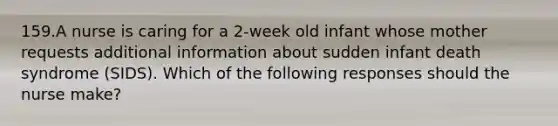 159.A nurse is caring for a 2-week old infant whose mother requests additional information about sudden infant death syndrome (SIDS). Which of the following responses should the nurse make?