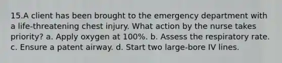 15.A client has been brought to the emergency department with a life-threatening chest injury. What action by the nurse takes priority? a. Apply oxygen at 100%. b. Assess the respiratory rate. c. Ensure a patent airway. d. Start two large-bore IV lines.