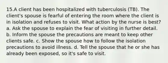 15.A client has been hospitalized with tuberculosis (TB). The client's spouse is fearful of entering the room where the client is in isolation and refuses to visit. What action by the nurse is best? a. Ask the spouse to explain the fear of visiting in further detail. b. Inform the spouse the precautions are meant to keep other clients safe. c. Show the spouse how to follow the isolation precautions to avoid illness. d. Tell the spouse that he or she has already been exposed, so it's safe to visit.