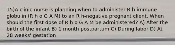 15)A clinic nurse is planning when to administer R h immune globulin (R h o G A M) to an R h-negative pregnant client. When should the first dose of R h o G A M be administered? A) After the birth of the infant B) 1 month postpartum C) During labor D) At 28 weeks' gestation