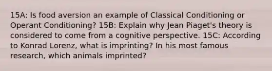 15A: Is food aversion an example of Classical Conditioning or Operant Conditioning? 15B: Explain why Jean Piaget's theory is considered to come from a cognitive perspective. 15C: According to Konrad Lorenz, what is imprinting? In his most famous research, which animals imprinted?