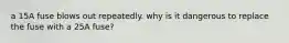 a 15A fuse blows out repeatedly. why is it dangerous to replace the fuse with a 25A fuse?
