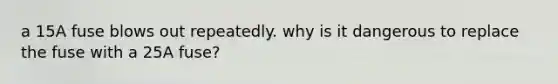 a 15A fuse blows out repeatedly. why is it dangerous to replace the fuse with a 25A fuse?