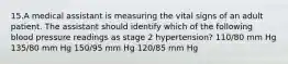 15.A medical assistant is measuring the vital signs of an adult patient. The assistant should identify which of the following blood pressure readings as stage 2 hypertension? 110/80 mm Hg 135/80 mm Hg 150/95 mm Hg 120/85 mm Hg