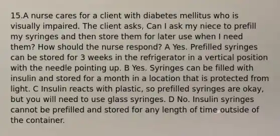 15.A nurse cares for a client with diabetes mellitus who is visually impaired. The client asks, Can I ask my niece to prefill my syringes and then store them for later use when I need them? How should the nurse respond? A Yes. Prefilled syringes can be stored for 3 weeks in the refrigerator in a vertical position with the needle pointing up. B Yes. Syringes can be filled with insulin and stored for a month in a location that is protected from light. C Insulin reacts with plastic, so prefilled syringes are okay, but you will need to use glass syringes. D No. Insulin syringes cannot be prefilled and stored for any length of time outside of the container.