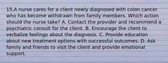 15.A nurse cares for a client newly diagnosed with colon cancer who has become withdrawn from family members. Which action should the nurse take? A. Contact the provider and recommend a psychiatric consult for the client. B. Encourage the client to verbalize feelings about the diagnosis. C. Provide education about new treatment options with successful outcomes. D. Ask family and friends to visit the client and provide emotional support.