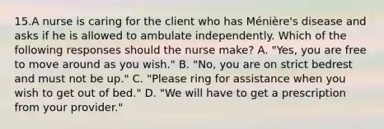 15.A nurse is caring for the client who has Ménière's disease and asks if he is allowed to ambulate independently. Which of the following responses should the nurse make? A. "Yes, you are free to move around as you wish." B. "No, you are on strict bedrest and must not be up." C. "Please ring for assistance when you wish to get out of bed." D. "We will have to get a prescription from your provider."