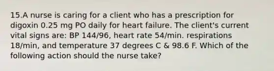 15.A nurse is caring for a client who has a prescription for digoxin 0.25 mg PO daily for heart failure. The client's current vital signs are: BP 144/96, heart rate 54/min. respirations 18/min, and temperature 37 degrees C & 98.6 F. Which of the following action should the nurse take?