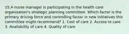 15.A nurse manager is participating in the health care organization's strategic planning committee. Which factor is the primary driving force and controlling factor in new initiatives this committee might recommend? 1. Cost of care 2. Access to care 3. Availability of care 4. Quality of care