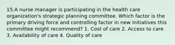 15.A nurse manager is participating in the health care organization's strategic planning committee. Which factor is the primary driving force and controlling factor in new initiatives this committee might recommend? 1. Cost of care 2. Access to care 3. Availability of care 4. Quality of care