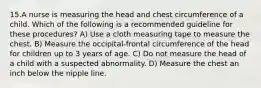 15.A nurse is measuring the head and chest circumference of a child. Which of the following is a recommended guideline for these procedures? A) Use a cloth measuring tape to measure the chest. B) Measure the occipital-frontal circumference of the head for children up to 3 years of age. C) Do not measure the head of a child with a suspected abnormality. D) Measure the chest an inch below the nipple line.