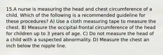 15.A nurse is measuring the head and chest circumference of a child. Which of the following is a recommended guideline for these procedures? A) Use a cloth measuring tape to measure the chest. B) Measure the occipital-frontal circumference of the head for children up to 3 years of age. C) Do not measure the head of a child with a suspected abnormality. D) Measure the chest an inch below the nipple line.