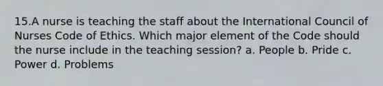 15.A nurse is teaching the staff about the International Council of Nurses Code of Ethics. Which major element of the Code should the nurse include in the teaching session? a. People b. Pride c. Power d. Problems